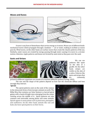 MATHEMATICS IN THE MODERN WORLD
A wave is any form of disturbance that carries energy as it moves. Waves are of different kinds:
mechanical waves which propagate through a medium ---- air or water, making it oscillate as waves
pass by. Wind waves, on the other hand, are surface waves that create the chaotic patterns of the sea.
Similarly, water waves are created by energy passing through water causing it to move in a circular
motion. Likewise, ripple patterns and dunes are formed by sand wind as they pass over the sand.
We can see
patterns like spots
on the skin of a
giraffe. On the other
hand, stripes are
visible on the skin of
a zebra. Patterns like
spots and stripes that
are commonly
present in different organisms are results of a reaction-diffusion system (Turing, 1952).
The size and the shape of the pattern depend on how fast the chemicals diffuse and how
strongly they interact.
Spirals
The spiral patterns exist on the scale of the cosmos
to the minuscule forms of microscopic animals on earth. The
Milky Way that contains our Solar System is a barred spiral
galaxy with a band of bright stars emerging from the center
running across the middle of it. Spiral patterns are also
common and noticeable among plants and some animals.
Spirals appear in many plants such as pinecones, pineapples,
and sunflowers. On the other hand, animals like ram and
kudu also have spiral patterns on their horns.
Waves and Dunes
Spots and Stripes
 