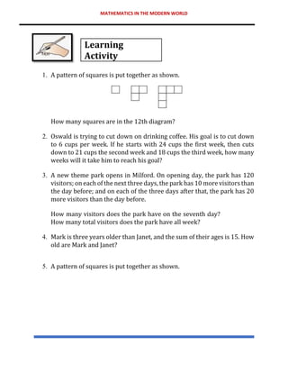 MATHEMATICS IN THE MODERN WORLD
Learning
Activity
1. A pattern of squares is put together as shown.
How many squares are in the 12th diagram?
2. Oswald is trying to cut down on drinking coffee. His goal is to cut down
to 6 cups per week. If he starts with 24 cups the first week, then cuts
down to 21 cups the second week and 18 cups the third week, how many
weeks will it take him to reach his goal?
3. A new theme park opens in Milford. On opening day, the park has 120
visitors; on each of the next three days, the park has 10 more visitors than
the day before; and on each of the three days after that, the park has 20
more visitors than the day before.
How many visitors does the park have on the seventh day?
How many total visitors does the park have all week?
4. Mark is three years older than Janet, and the sum of their ages is 15. How
old are Mark and Janet?
5. A pattern of squares is put together as shown.
 