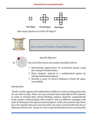 MATHEMATICS IN THE MODERN WORLD
How many squares are in the 10th figure?
Specific Objective
At the end of this lesson, the student should be able to:
1. Demonstrate appreciation of recreational games using
the concept of mathematics.
2. Show student’s interest in a mathematical games by
solving mathematical games.
3. Develop a sense of correct thinking to finish the game
successfully.
Introduction
Puzzle, number games and mathematical riddles are some exciting games that
we can solve or play. There are very essential most especially for the students
in order to develop their critical thinking, enhance students’ computational
work, deepen understanding with numbers and use different strategies and
style of techniques through recreational games. In this new modern day, there
are a lot of games that you may encounter not only in social media but also in
different internet site. Games are now easily downloaded and we can play this
Recreational Problems Using Mathematics
Lesson
3.5
 