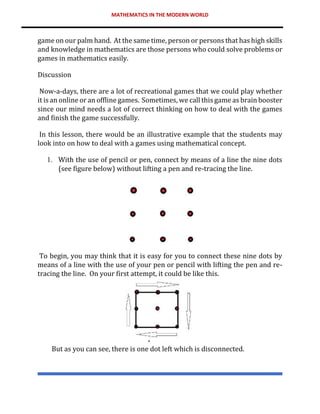 MATHEMATICS IN THE MODERN WORLD
game on our palm hand. At the same time, person or persons that has high skills
and knowledge in mathematics are those persons who could solve problems or
games in mathematics easily.
Discussion
Now-a-days, there are a lot of recreational games that we could play whether
it is an online or an offline games. Sometimes, we call this game as brain booster
since our mind needs a lot of correct thinking on how to deal with the games
and finish the game successfully.
In this lesson, there would be an illustrative example that the students may
look into on how to deal with a games using mathematical concept.
1. With the use of pencil or pen, connect by means of a line the nine dots
(see figure below) without lifting a pen and re-tracing the line.
To begin, you may think that it is easy for you to connect these nine dots by
means of a line with the use of your pen or pencil with lifting the pen and re-
tracing the line. On your first attempt, it could be like this.
But as you can see, there is one dot left which is disconnected.
 
