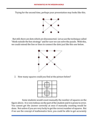 MATHEMATICS IN THE MODERN WORLD
Trying for the second time, perhaps your presentation may looks like this.
But still, there are dots which are disconnected. Let us use the technique called
“think outside the box strategy” and for sure we can solve the puzzle. With this,
we could extend the line or lines to connect the dots just like this one below.
2. How many squares could you find at the picture below?
Some students would count manually the number of squares on the
figure above. It is very tedious on the part of the student and it is prone to error.
You cannot get the answer correctly at once if manually counting would be
done. Not unless if you are very lucky to get the correct number of squares. But
if we use the concept of mathematics here, you could be able to get accurately
 