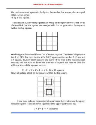 MATHEMATICS IN THE MODERN WORLD
the total number of squares in the figure. Remember that a square has an equal
sides. Let us say an
“n by n” is a square.
The question is, how many squares are really on the figure above? First, let us
always think that the square has an equal side. Let us ignore first the squares
within the big square.
On this figure, there are different “n x n” size of a square. The size of a big square
is a 1 x 1 (12). But there is also a 2 x 2 (22) square on it as well as 3 x 3 and a 4
x 4 square. So, how many squares are there. If we look at the mathematical
concept and we want to know the number of square, we need to add the
different sizes of the squares such as;
12 + 22 + 32 + 42 = 1 + 4 + 9 + 16 = 30 squares
Now, let us take a look on the squares within the big square.
If you want to know the number of squares are there, let us use the upper
selected square. The number of squares on the upper part would be;
12 + 22 = 1 + 4 = 5 squares
 