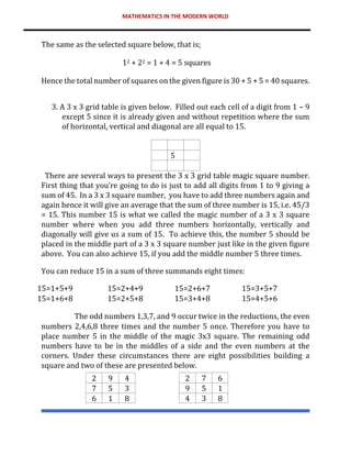 MATHEMATICS IN THE MODERN WORLD
The same as the selected square below, that is;
12 + 22 = 1 + 4 = 5 squares
Hence the total number of squares on the given figure is 30 + 5 + 5 = 40 squares.
3. A 3 x 3 grid table is given below. Filled out each cell of a digit from 1 – 9
except 5 since it is already given and without repetition where the sum
of horizontal, vertical and diagonal are all equal to 15.
5
There are several ways to present the 3 x 3 grid table magic square number.
First thing that you’re going to do is just to add all digits from 1 to 9 giving a
sum of 45. In a 3 x 3 square number, you have to add three numbers again and
again hence it will give an average that the sum of three number is 15, i.e. 45/3
= 15. This number 15 is what we called the magic number of a 3 x 3 square
number where when you add three numbers horizontally, vertically and
diagonally will give us a sum of 15. To achieve this, the number 5 should be
placed in the middle part of a 3 x 3 square number just like in the given figure
above. You can also achieve 15, if you add the middle number 5 three times.
You can reduce 15 in a sum of three summands eight times:
15=1+5+9 15=2+4+9 15=2+6+7 15=3+5+7
15=1+6+8 15=2+5+8 15=3+4+8 15=4+5+6
The odd numbers 1,3,7, and 9 occur twice in the reductions, the even
numbers 2,4,6,8 three times and the number 5 once. Therefore you have to
place number 5 in the middle of the magic 3x3 square. The remaining odd
numbers have to be in the middles of a side and the even numbers at the
corners. Under these circumstances there are eight possibilities building a
square and two of these are presented below.
2 9 4 2 7 6
7 5 3 9 5 1
6 1 8 4 3 8
 