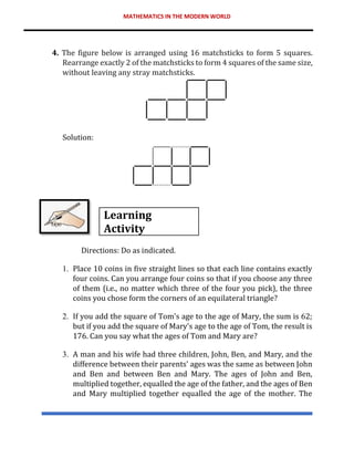 MATHEMATICS IN THE MODERN WORLD
4. The figure below is arranged using 16 matchsticks to form 5 squares.
Rearrange exactly 2 of the matchsticks to form 4 squares of the same size,
without leaving any stray matchsticks.
Solution:
Learning
Activity
Directions: Do as indicated.
1. Place 10 coins in five straight lines so that each line contains exactly
four coins. Can you arrange four coins so that if you choose any three
of them (i.e., no matter which three of the four you pick), the three
coins you chose form the corners of an equilateral triangle?
2. If you add the square of Tom's age to the age of Mary, the sum is 62;
but if you add the square of Mary's age to the age of Tom, the result is
176. Can you say what the ages of Tom and Mary are?
3. A man and his wife had three children, John, Ben, and Mary, and the
difference between their parents' ages was the same as between John
and Ben and between Ben and Mary. The ages of John and Ben,
multiplied together, equalled the age of the father, and the ages of Ben
and Mary multiplied together equalled the age of the mother. The
 