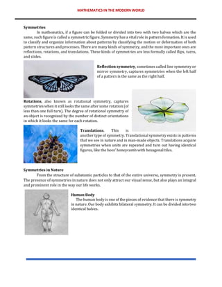 MATHEMATICS IN THE MODERN WORLD
Symmetries
In mathematics, if a figure can be folded or divided into two with two halves which are the
same, such figure is called a symmetric figure. Symmetry has a vital role in pattern formation. It is used
to classify and organize information about patterns by classifying the motion or deformation of both
pattern structures and processes. There are many kinds of symmetry, and the most important ones are
reflections, rotations, and translations. These kinds of symmetries are less formally called flips, turns,
and slides.
Reflection symmetry, sometimes called line symmetry or
mirror symmetry, captures symmetries when the left half
of a pattern is the same as the right half.
Rotations, also known as rotational symmetry, captures
symmetries when it still looks the same after some rotation (of
less than one full turn). The degree of rotational symmetry of
an object is recognized by the number of distinct orientations
in which it looks the same for each rotation.
Translations. This is
another type of symmetry. Translational symmetry exists in patterns
that we see in nature and in man-made objects. Translations acquire
symmetries when units are repeated and turn out having identical
figures, like the bees’ honeycomb with hexagonal tiles.
Symmetries in Nature
From the structure of subatomic particles to that of the entire universe, symmetry is present.
The presence of symmetries in nature does not only attract our visual sense, but also plays an integral
and prominent role in the way our life works.
Human Body
The human body is one of the pieces of evidence that there is symmetry
in nature. Our body exhibits bilateral symmetry. It can be divided into two
identical halves.
 