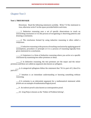 MATHEMATICS IN THE MODERN WORLD
Chapter Test 3
Test 1. TRUE OR FALSE
Directions: Read the following statement carefully. Write T if the statement is
true, otherwise write F on the space provided before each item.
_______1. Deductive reasoning uses a set of specific observations to reach an
overarching conclusion or it is the process of recognizing or observing patterns and
drawing a conclusion.
_______2. The conclusion formed by using inductive reasoning is often called a
conjecture.
_______3. Inductive reasoning is the process of reaching conclusion by applying general
assumptions, procedure or principle or it is a process of reasoning logically from
given statement to a conclusion.
_______4. Conjecture is a form of deductive reasoning where you arrive at a specific
conclusion by examining two other premises or ideas.
_______5. In deductive reasoning, the two premises are the major and the minor
premises and these are called an argument also known as syllogism.
______6. A categorical syllogisms follow the statement that "If A is part of C, then B is
part of C".
_____7. Intuition is an immediate understanding or knowing something without
reasoning.
_____8 A certainty is an inferential argument for a mathematical statement while
proofs are an example of mathematical logical proof.
____9. An indirect proof is also known as contrapositive proof.
____10. Greg Polya is known as the “Father of Problem Solving”.
 