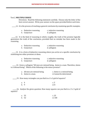 MATHEMATICS IN THE MODERN WORLD
Test 2. MULTIPLE CHOICE
Directions: Read the following statement carefully. Choose only the letter of the
best correct answer. Write your answer on the space provided before each item.
______11. It is the process of reaching a general conclusion by examining specific examples.
a. Deductive reasoning c. inductive reasoning
b. Conjecture d. syllogism
______12. It is the kind of reasoning in which, roughly, the truth of the premise logically
guarantees the truth of the conclusion, provided that no mistake has been made in the
reasoning.
a. Deductive reasoning c. inductive reasoning
b. Conjecture d. syllogism
______13. It is a form of deductive reasoning where you arrive at a specific conclusion by
examining two other premises or ideas.
a. Deductive reasoning c. inductive reasoning
b. Conjecture d. syllogism
______14. Given a syllogism “All men are rational being. Anton is a man. Therefore, Anton
is a rational being”. Which of the following is the minor premise?
a. All men are rational being. c. Anton is a rational being.
b. Anton is a man. d. Cannot be determined
______15. How many rectangles can you find in a 2 x 2 grid of squares?
a. 4 c. 5
b. 9 d. 8
______16. Analyze the given question. How many squares can you find in a 5 x 5 grid of
squares?
a. 55 c. 25
b. 52 d. 100
 