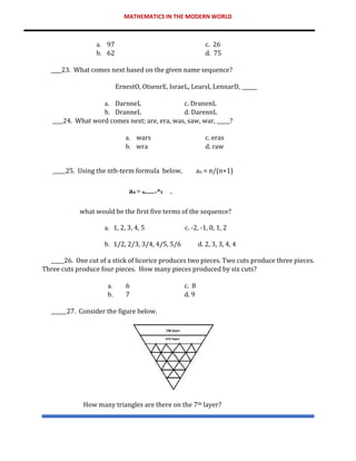 MATHEMATICS IN THE MODERN WORLD
a. 97 c. 26
b. 62 d. 75
____23. What comes next based on the given name sequence?
ErnestO, OtsenrE, IsraeL, LearsI, LennarD, ______
a. DarnneL c. DranenL
b. DranneL d. DarennL
____24. What word comes next; are, era, was, saw, war, _____?
a. wars c. eras
b. wra d. raw
_____25. Using the nth-term formula below, an = n/(n+1)
𝐚𝐧 = 𝐧 +𝐧𝟏 ,
what would be the first five terms of the sequence?
a. 1, 2, 3, 4, 5 c. -2, -1, 0, 1, 2
b. 1/2, 2/3, 3/4, 4/5, 5/6 d. 2, 3, 3, 4, 4
_____26. One cut of a stick of licorice produces two pieces. Two cuts produce three pieces.
Three cuts produce four pieces. How many pieces produced by six cuts?
a. 6 c. 8
b. 7 d. 9
______27. Consider the figure below.
How many triangles are there on the 7th layer?
 