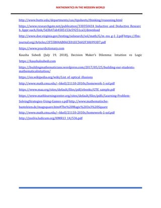 MATHEMATICS IN THE MODERN WORLD
http://www.butte.edu/departments/cas/tipsheets/thinking/reasoning.html
https://www.researchgate.net/publication/330350434_Inductive_and_Deductive_Researc
h_Appr oach/link/5d3b47ab4585153e59251ca3/download
http://www.doe.virginia.gov/testing/solsearch/sol/math/G/m_ess_g-1_2.pdf https://flm-
journal.org/Articles/2F55B04AB06CE01EC5602F306993D7.pdf
https://www.yourdictionary.com
Kausha Subedi (July 19, 2018), Decision Maker’s Dilemma: Intuition vs Logic
https://kaushalsubedi.com
https://buildingmathematicians.wordpress.com/2017/05/25/building-our-students-
mathematicalintuition/
https://en.wikipedia.org/wiki/List_of_optical_illusions
http://www.math.cmu.edu/~bkell/21110-2010s/homework-1-sol.pdf
https://www.maa.org/sites/default/files/pdf/ebooks/GTE_sample.pdf
https://www.mathlearningcenter.org/sites/default/files/pdfs/Learning-Problem-
SolvingStrategies-Using-Games-s.pdf http://www.mathematische-
basteleien.de/magsquare.htm#The%20Magic%203x3%20Square
http://www.math.cmu.edu/~bkell/21110-2010s/homework-1-sol.pdf
http://jnsilva.ludicum.org/HMR13_14/536.pdf
 