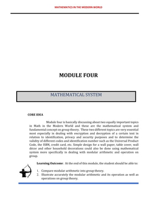 MATHEMATICS IN THE MODERN WORLD
MODULE FOUR
MATHEMATICAL SYSTEM
CORE IDEA
Module four is basically discussing about two equally important topics
in Math in the Modern World and these are the mathematical system and
fundamental concept on group theory. These two different topics are very essential
most especially in dealing with encryption and decryption of a certain text in
relation to identification, privacy and security purposes and to determine the
validity of different codes and identification number such as the Universal Product
Code, the ISBN, credit card, etc. Simple design for a wall paper, table cover, wall
décor and other household decorations could also be done using mathematical
system more specifically in dealing with modular arithmetic and operation on
group.
Learning Outcome: At the end of this module, the student should be able to:
1. Compare modular arithmetic into group theory.
2. Illustrate accurately the modular arithmetic and its operation as well as
operations on group theory.
 