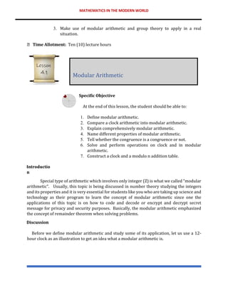 MATHEMATICS IN THE MODERN WORLD
3. Make use of modular arithmetic and group theory to apply in a real
situation.
Time Allotment: Ten (10) lecture hours
Specific Objective
At the end of this lesson, the student should be able to:
1. Define modular arithmetic.
2. Compare a clock arithmetic into modular arithmetic.
3. Explain comprehensively modular arithmetic.
4. Name different properties of modular arithmetic.
5. Tell whether the congruence is a congruence or not.
6. Solve and perform operations on clock and in modular
arithmetic.
7. Construct a clock and a modulo n addition table.
Introductio
n
Special type of arithmetic which involves only integer (Z) is what we called “modular
arithmetic”. Usually, this topic is being discussed in number theory studying the integers
and its properties and it is very essential for students like you who are taking up science and
technology as their program to learn the concept of modular arithmetic since one the
applications of this topic is on how to code and decode or encrypt and decrypt secret
message for privacy and security purposes. Basically, the modular arithmetic emphasized
the concept of remainder theorem when solving problems.
Discussion
Before we define modular arithmetic and study some of its application, let us use a 12-
hour clock as an illustration to get an idea what a modular arithmetic is.
Modular Arithmetic
Lesson
4.1
 