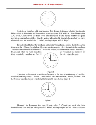 MATHEMATICS IN THE MODERN WORLD
Most of our clock has a 12-hour design. This design designated whether the time is
before noon or after noon with the use of an abbreviation A.M. and P.M. The abbreviation
A.M. and P.M. came from the Latin word ante meridiem means before midday and post
meridiem means after midday. Now, let us take a look the 12-hour clock. As what you have
observed, after we reached the 12 o’clock, we begin again with 1. Right?
To understand better the “modular arithmetic”, let us have a simple illustration with
the use of the 12-hour clock below. Here, we use the numbers 0-11 instead of the numbers
1-12 to deal with modular arithmetic. The reason is that 0-11 are the remainders modulo 12.
In general, when we work modulo n we replace all the numbers by
their remainders modulo n. So, 12 here is replace by zero.
Figure 1
If we want to determine a time in the future or in the past, it is necessary to consider
whether we have passed 12 o’clock. To determine time 8 hours after 3 o’clock, we add 3 and
8. Because we did not pass 12 o’clock, the time is 11 o’clock. See figure 1.
Figure 2
However, to determine the time 8 hours after 9 o’clock, we must take into
consideration that once we have passed 12 o’clock, we begin again with 1. Hence, 8 hours
 