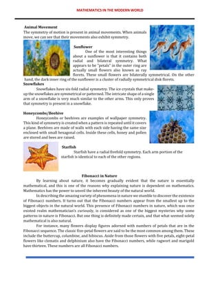 MATHEMATICS IN THE MODERN WORLD
Animal Movement
The symmetry of motion is present in animal movements. When animals
move, we can see that their movements also exhibit symmetry.
Sunflower
One of the most interesting things
about a sunflower is that it contains both
radial and bilateral symmetry. What
appears to be "petals" in the outer ring are
actually small flowers also known as ray
florets. These small flowers are bilaterally symmetrical. On the other
hand, the dark inner ring of the sunflower is a cluster of radially symmetrical disk florets.
Snowflakes
Snowflakes have six-fold radial symmetry. The ice crystals that make-
up the snowflakes are symmetrical or patterned. The intricate shape of a single
arm of a snowflake is very much similar to the other arms. This only proves
that symmetry is present in a snowflake.
Honeycombs/Beehive
Honeycombs or beehives are examples of wallpaper symmetry.
This kind of symmetry is created when a pattern is repeated until it covers
a plane. Beehives are made of walls with each side having the same size
enclosed with small hexagonal cells. Inside these cells, honey and pollen
are stored and bees are raised.
Starfish
Starfish have a radial fivefold symmetry. Each arm portion of the
starfish is identical to each of the other regions.
Fibonacci in Nature
By learning about nature, it becomes gradually evident that the nature is essentially
mathematical, and this is one of the reasons why explaining nature is dependent on mathematics.
Mathematics has the power to unveil the inherent beauty of the natural world.
In describing the amazing variety of phenomena in nature we stumble to discover the existence
of Fibonacci numbers. It turns out that the Fibonacci numbers appear from the smallest up to the
biggest objects in the natural world. This presence of Fibonacci numbers in nature, which was once
existed realm mathematician’s curiously, is considered as one of the biggest mysteries why some
patterns in nature is Fibonacci. But one thing is definitely made certain, and that what seemed solely
mathematical is also natural.
For instance, many flowers display figures adorned with numbers of petals that are in the
Fibonacci sequence. The classic five-petal flowers are said to be the most common among them. These
include the buttercup, columbine, and hibiscus. Aside from those flowers with five petals, eight-petal
flowers like clematis and delphinium also have the Fibonacci numbers, while ragwort and marigold
have thirteen. These numbers are all Fibonacci numbers.
 