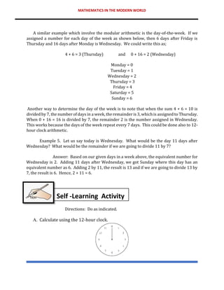 MATHEMATICS IN THE MODERN WORLD
A similar example which involve the modular arithmetic is the day-of-the-week. If we
assigned a number for each day of the week as shown below, then 6 days after Friday is
Thursday and 16 days after Monday is Wednesday. We could write this as;
4 + 6 = 3 (Thursday) and 0 + 16 = 2 (Wednesday)
Monday = 0
Tuesday = 1
Wednesday = 2
Thursday = 3
Friday = 4
Saturday = 5
Sunday = 6
Another way to determine the day of the week is to note that when the sum 4 + 6 = 10 is
divided by 7, the number of days in a week, the remainder is 3, which is assigned to Thursday.
When 0 + 16 = 16 is divided by 7, the remainder 2 is the number assigned in Wednesday.
This works because the days of the week repeat every 7 days. This could be done also to 12-
hour clock arithmetic.
Example 5. Let us say today is Wednesday. What would be the day 11 days after
Wednesday? What would be the remainder if we are going to divide 11 by 7?
Answer: Based on our given days in a week above, the equivalent number for
Wednesday is 2. Adding 11 days after Wednesday, we got Sunday where this day has an
equivalent number as 6. Adding 2 by 11, the result is 13 and if we are going to divide 13 by
7, the result is 6. Hence, 2 + 11 = 6.
Directions: Do as indicated.
A. Calculate using the 12-hour clock.
Self -Learning Activity
 