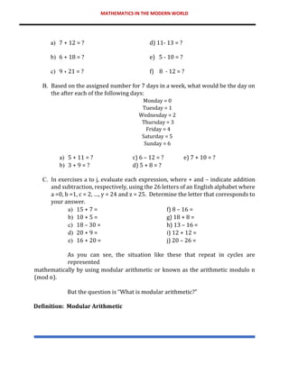 MATHEMATICS IN THE MODERN WORLD
a) 7 + 12 = ? d) 11- 13 = ?
b) 6 + 18 = ? e) 5 - 10 = ?
c) 9 + 21 = ? f) 8 - 12 = ?
B. Based on the assigned number for 7 days in a week, what would be the day on
the after each of the following days:
Monday = 0
Tuesday = 1
Wednesday = 2
Thursday = 3
Friday = 4
Saturday = 5
Sunday = 6
a) 5 + 11 = ? c) 6 – 12 = ? e) 7 + 10 = ?
b) 3 + 9 = ? d) 5 + 8 = ?
C. In exercises a to j, evaluate each expression, where + and – indicate addition
and subtraction, respectively, using the 26 letters of an English alphabet where
a =0, b =1, c = 2, …, y = 24 and z = 25. Determine the letter that corresponds to
your answer.
a) 15 + 7 = f) 8 – 16 =
b) 10 + 5 = g) 18 + 8 =
c) 18 – 30 = h) 13 – 16 =
d) 20 + 9 = i) 12 + 12 =
e) 16 + 20 = j) 20 – 26 =
As you can see, the situation like these that repeat in cycles are
represented
mathematically by using modular arithmetic or known as the arithmetic modulo n
(mod n).
But the question is “What is modular arithmetic?”
Definition: Modular Arithmetic
 