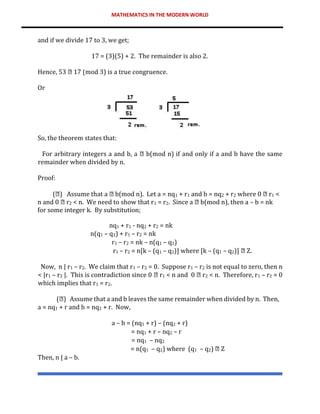 MATHEMATICS IN THE MODERN WORLD
and if we divide 17 to 3, we get;
17 = (3)(5) + 2. The remainder is also 2.
Hence, 53 17 (mod 3) is a true congruence.
Or
So, the theorem states that:
For arbitrary integers a and b, a b(mod n) if and only if a and b have the same
remainder when divided by n.
Proof:
( ) Assume that a b(mod n). Let a = nq1 + r1 and b = nq2 + r2 where 0 r1 <
n and 0 r2 < n. We need to show that r1 = r2. Since a b(mod n), then a – b = nk
for some integer k. By substitution;
nq1 + r1 - nq2 + r2 = nk
n(q1 – q2) + r1 – r2 = nk
r1 – r2 = nk – n(q1 – q2)
r1 – r2 = n[k – (q1 – q2)] where [k – (q1 – q2)] Z.
Now, n | r1 – r2. We claim that r1 – r2 = 0. Suppose r1 – r2 is not equal to zero, then n
< |r1 – r2 |. This is contradiction since 0 r1 < n and 0 r2 < n. Therefore, r1 – r2 = 0
which implies that r1 = r2.
( ) Assume that a and b leaves the same remainder when divided by n. Then,
a = nq1 + r and b = nq2 + r. Now,
a – b = (nq1 + r) – (nq2 + r)
= nq1 + r – nq2 – r
= nq1 – nq2
= n(q1 – q2) where (q1 – q2) Z
Then, n | a – b.
 