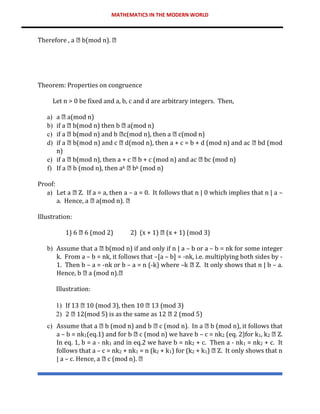 MATHEMATICS IN THE MODERN WORLD
Therefore , a b(mod n).
Theorem: Properties on congruence
Let n > 0 be fixed and a, b, c and d are arbitrary integers. Then,
a) a a(mod n)
b) if a b(mod n) then b a(mod n)
c) if a b(mod n) and b c(mod n), then a c(mod n)
d) if a b(mod n) and c d(mod n), then a + c = b + d (mod n) and ac bd (mod
n)
e) if a b(mod n), then a + c b + c (mod n) and ac bc (mod n)
f) If a b (mod n), then ak bk (mod n)
Proof:
a) Let a Z. If a = a, then a – a = 0. It follows that n | 0 which implies that n | a –
a. Hence, a a(mod n).
Illustration:
1) 6 6 (mod 2) 2) (x + 1) (x + 1) (mod 3)
b) Assume that a b(mod n) if and only if n | a – b or a – b = nk for some integer
k. From a – b = nk, it follows that –[a – b] = -nk, i.e. multiplying both sides by -
1. Then b – a = -nk or b – a = n (-k) where –k Z. It only shows that n | b – a.
Hence, b a (mod n).
Illustration:
1) If 13 10 (mod 3), then 10 13 (mod 3)
2) 2 12(mod 5) is as the same as 12 2 (mod 5)
c) Assume that a b (mod n) and b c (mod n). In a b (mod n), it follows that
a – b = nk1(eq.1) and for b c (mod n) we have b – c = nk2 (eq. 2)for k1, k2 Z.
In eq. 1, b = a - nk1 and in eq.2 we have b = nk2 + c. Then a - nk1 = nk2 + c. It
follows that a – c = nk2 + nk1 = n (k2 + k1) for (k2 + k1) Z. It only shows that n
| a – c. Hence, a c (mod n).
 