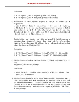 MATHEMATICS IN THE MODERN WORLD
Illustration:
1) If 2 14(mod 3) and 14 5(mod 3), then 2 5(mod 3).
2) If 7 19(mod 2) and 19 15(mod 2), then 7 15(mod 2)
d) Assume that a b(mod n) and c d(mod n). Here, n | a – b and n | c – d
respectively.
In n | a – b it follows that a – b = nk1 and for n | c – d we have c – d = nk2 for k1,
k2 Z. But a – b + c – d = nk1 + nk2. Using the commutative property on the left
side, we have (a + c) + ( - b – d) = nk1 + nk2. Now, (a + c) – (b + d) = nk1 + nk2.
Then, (a + c) – (b + d) = n (k1 + k2) for k1, k2 Z. It is clearly seen that n | (a + c)
– (b + d). Hence (a + c) (b + d) (mod n).
Similarly, let a = nq1 + b and c = nq2 + d for any q1, q2 Z. Multiplying a and c,
we got ac = (nq1 + b)(nq2 + d) = n2q1q2 + dnq1 + bnq2 + bd = bd + n(nq1q2 + bq2
+ dq1) for (nq1q2 + bq2 + dq1) Z. It follows that ac – bd = nq. It only shows that
n | ac – bd. Hence ac bd(mod n).
Illustration:
1) If 7 19(mod 2) and 27 11 (mod 2) then (7 + 27) (19 + 11) (mod 2)
2) If 7 19(mod 2) and 27 11 (mod 2) then (7• 27) (19 • 11) (mod 2)
e) Assume that a b(mod n). We know that c c (mod n). By property (d) a + c
(b
+ c ) (mod n) and ac bc (mod n).
Illustration:
1) Given that 31 13 (mod 2). Let c = 3, then (31 + 3) (13 + 3)(mod 2) and
(31•3) (13•3)(mod 2)
f) Assume that a b(mod n). By the property of mathematical induction, if k = 1
then a b(mod n) is true. Now, assume that it is true for k = n, i.e. an bn (mod
n). We need to show that a n + 1 b n + 1 (mod n). But a b (mod n) and an bn
(mod n). With the use of property (d), we can see that (a)(an) (b)(bn)(mod
n). It could be written in a form of a n + 1 b n + 1 (mod n) where n + 1 = k. Hence,
ak bk (mod n).
 