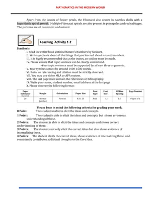 MATHEMATICS IN THE MODERN WORLD
Apart from the counts of flower petals, the Fibonacci also occurs in nautilus shells with a
logarithmic spiral growth. Multiple Fibonacci spirals are also present in pineapples and red cabbages.
The patterns are all consistent and natural.
Synthesis
I. Read the entire book entitled Nature’s Numbers by Stewart.
II. Write synthesis about all the things that you learned about nature’s numbers.
III. It is highly recommended that at the outset, an outline must be made.
IV. Please ensure that topic sentence can be clearly understood.
-Your topic sentence must be supported by at least three arguments.
V. Your synthesis must be around 1400-1500 words.
VI. Rules on referencing and citation must be strictly observed.
VII. You may use either MLA or APA system.
VIII. The last page must contain the references or bibliography.
IX. Write your name, student number, email address at the last page
X. Please observe the following format:
Please bear in mind the following criteria for grading your work.
0 Point: The student unable to elicit the ideas and concepts.
1 Point : The student is able to elicit the ideas and concepts but shows erroneous
understanding of these.
2 Points: The student is able to elicit the ideas and concepts and shows correct
understanding of these.
3 Points: The students not only elicit the correct ideas but also shows evidence of
internalizing these.
4 Points: The student elicits the correct ideas, shows evidence of internalizing these, and
consistently contributes additional thoughts to the Core Idea.
Paper
Substance
(if printed)
Margin Orientation Paper Size
Font
Type
Font
Size
All Line
Spacing
Page Number
20 Normal
Justified
Portrait 8.5 x 13 Arial 12 1.5 Page x of x
 