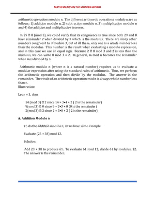 MATHEMATICS IN THE MODERN WORLD
arithmetic operations modulo n. The different arithmetic operations modulo n are as
follows: 1) addition modulo n, 2) subtraction modulo n, 3) multiplication modulo n
and 4) the additive and multiplicative inverses.
In 29 8 (mod 3), we could verify that its congruence is true since both 29 and 8
have remainder 2 when divided by 3 which is the modulus. There are many other
numbers congruent to 8 modulo 3, but of all these, only one is a whole number less
than the modulus. This number is the result when evaluating a modulo expression,
and in this case we use an equal sign. Because 2 8 mod 3 and 2 is less than the
modulus, we can write 8 mod 3 = 2. In general, m mod n becomes the remainder
when m is divided by n.
Arithmetic modulo n (where n is a natural number) requires us to evaluate a
modular expression after using the standard rules of arithmetic. Thus, we perform
the arithmetic operation and then divide by the modulus. The answer is the
remainder. The result of an arithmetic operation mod n is always whole number less
than n.
Illustration:
Let n = 3, then
14 (mod 3) 2 since 14 = 3•4 + 2 ( 2 is the remainder)
9(mod 3) 0 since 9 = 3•3 + 0 (0 is the remainder)
2(mod 3) 2 since 2 = 3•0 + 2 ( 2 is the remainder)
A. Addition Modulo n
To do the addition modulo n, let us have some example.
Evaluate (23 + 38) mod 12.
Solution:
Add 23 + 38 to produce 61. To evaluate 61 mod 12, divide 61 by modulus, 12.
The answer is the remainder.
 