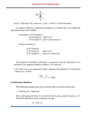 MATHEMATICS IN THE MODERN WORLD
So (23 + 38) mod 12 1 since 61 = 12•5 + 1 where 1 is the remainder.
In modular arithmetic, adding the modulus to a number does not change the
equivalent value of the number.
For instance; 13 6 (mod 7)
20 6 (mod 7) add 7 to 13
27 6 (mod 7) add 7 to 20 and so on.
Another example is;
12 7 (mod 5)
17 7 (mod 5) add 5 to 12
22 7 (mod 5) add 5 to 17 and so on.
This property of modular arithmetic is sometimes used in subtraction. It is
possible to use negative numbers modulo n. For instance;
-2 5 mod 7 is a true congruence. Why? Applying the definition; a b (mod n)
where n | a – b, then
= = −1 𝑍 .
B. Subtraction Modulo n
The following examples give you on how be able to perform subtraction.
1. Evaluate (33 – 16)mod 6.
Here, subtracting 16 from 33, we will be able to get a positive result, i.e. 17.
Divide the difference by the modulus, 6 we get:
17 = 6•2 + 5.
 