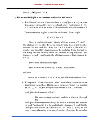MATHEMATICS IN THE MODERN WORLD
Hence, (15•23)mod 11 = 4
D. Additive and Multiplicative Inverses in Modular Arithmetic
a. Recall that if the sum of two numbers is zero (0),i.e. a + (-a) = 0, then
the numbers are additive inverses of each other. For instance, 5 + (-5)
= 0. So 5 is the additive invers of -5 and -5 is the additive inverse of 5.
The same concept applies in modular arithmetic. For example;
(3 + 5) 0 mod 8.
Thus, in mod 8 arithmetic, 3 is the additive inverse of 5, and 5 is
the additive inverse of 3. Here, we consider only those whole number
smaller that the modulus. Note that 3 + 5 = 8; that is, the sum of a
number and its additive inverse equals the modulus. Using this fact, we
can easily find the additive invers of a number for any modulus. For
instance, in mod 11 arithmetic, the additive inverse of 5 is 6 because 5 +
6 = 11.
Let us have additional example.
Find the additive inverse of 7 in mod 16 arithmetic.
Solution:
In mod 16 arithmetic, 7 + 9 = 16. So, the additive inverse of 7 is 9.
b. If the product of two number is 1, then the numbers are multiplicative
inverses of each other. This is one of the properties of real number,
i.e., (𝑎) (1) = 1 . So, the multiplicative inverse of 2 is 1/2 and the
𝑎
multiplicative inverse of 1/2 is 2.
The same concept applies to modular arithmetic (although
the
multiplicative inverses will always be natural number). For example
in mod 7 arithmetic, 5 is the multiplicative invers of 3 (and 3 is the
multiplicative inverse of 5) because 5•3 1 mod 7. Here, we will
concern ourselves only with natural numbers less than the modulus.
 