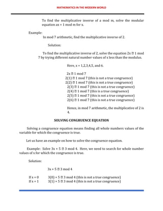 MATHEMATICS IN THE MODERN WORLD
To find the multiplicative inverse of a mod m, solve the modular
equation ax = 1 mod m for x.
Example:
In mod 7 arithmetic, find the multiplicative inverse of 2.
Solution:
To find the multiplicative inverse of 2, solve the equation 2x 1 mod
7 by trying different natural number values of x less than the modulus.
Here, x = 1,2,3,4,5, and 6.
2x 1 mod 7
2(1) 1 mod 7 (this is not a true congruence)
2(2) 1 mod 7 (this is not a true congruence)
2(3) 1 mod 7 (this is not a true congruence)
2(4) 1 mod 7 (this is a true congruence)
2(5) 1 mod 7 (this is not a true congruence)
2(6) 1 mod 7 (this is not a true congruence)
Hence, in mod 7 arithmetic, the multiplicative of 2 is
4.
SOLVING CONGRUENCE EQUATION
Solving a congruence equation means finding all whole numbers values of the
variable for which the congruence is true.
Let us have an example on how to solve the congruence equation.
Example: Solve 3x + 5 3 mod 4. Here, we need to search for whole number
values of x for which the congruence is true.
Solution:
3x + 5 3 mod 4
If x = 0 3(0) + 5 3 mod 4 (this is not a true congruence)
If x = 1 3(1) + 5 3 mod 4 (this is not a true congruence)
 