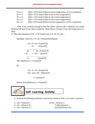 MATHEMATICS IN THE MODERN WORLD
If x = 2 3(2) + 5 3 mod 4 (this is a true congruence, so 2 is a solution)
If x = 3 3(3) + 5 3 mod 4 (this is not a true congruence)
If x = 4 3(4) + 5 3 mod 4 (this is not a true congruence)
If x = 5 3(5) + 5 3 mod 4 (this is not a true congruence)
If x = 6 3(6) + 5 3 mod 4 (this is a true congruence, so 6 is a solution).
Now, if we continue trying to find the other values to be a solution, we could
find that 10 and 14 are also a solution. Note that 6, 10 and 14 are all congruent to 2
mod
4. Thus the solutions of 3x + 5 3 mod 4 are 2, 6, 10, 14, 18, …
Example : Solve 3x + 4 = 2x + 8 (mod 9) Solution:
3x + 4 = 2x + 8 (mod 9)
− 4 = − 4 (mod 9)
3x = 2x + 4 (mod 9)
− 2x = − 2x + (mod 9)
x = 4 (mod 9)
The solution is x = 4 (mod 9)
Or
3x + 4 = 2x + 8 (mod 9)
(3x – 2x) = (8 – 4)(mod 9)
x = 4(mod 9)
Hence, the solution is x = 4 (mod 9)
A. Evaluate the following arithmetic operations modulo n. Note: a n and a is positive.
1) (46 + 53)mod 8 = 6) (46 – 87)mod 5 =
2) (43 + 29)mod 10 = 7) (8)(13)mod 4 =
3) (56 – 24) mod 17 = 8) (16)(25) mod 18 =
Self- Learning Activity
 