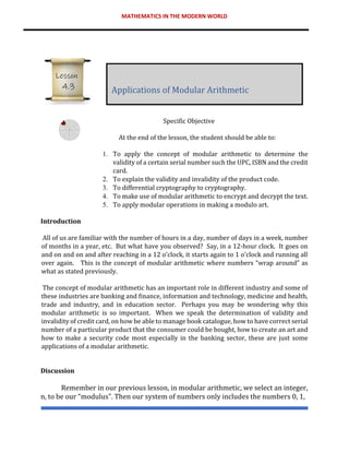 MATHEMATICS IN THE MODERN WORLD
Specific Objective
At the end of the lesson, the student should be able to:
1. To apply the concept of modular arithmetic to determine the
validity of a certain serial number such the UPC, ISBN and the credit
card.
2. To explain the validity and invalidity of the product code.
3. To differential cryptography to cryptography.
4. To make use of modular arithmetic to encrypt and decrypt the text.
5. To apply modular operations in making a modulo art.
Introduction
All of us are familiar with the number of hours in a day, number of days in a week, number
of months in a year, etc. But what have you observed? Say, in a 12-hour clock. It goes on
and on and on and after reaching in a 12 o’clock, it starts again to 1 o’clock and running all
over again. This is the concept of modular arithmetic where numbers “wrap around” as
what as stated previously.
The concept of modular arithmetic has an important role in different industry and some of
these industries are banking and finance, information and technology, medicine and health,
trade and industry, and in education sector. Perhaps you may be wondering why this
modular arithmetic is so important. When we speak the determination of validity and
invalidity of credit card, on how be able to manage book catalogue, how to have correct serial
number of a particular product that the consumer could be bought, how to create an art and
how to make a security code most especially in the banking sector, these are just some
applications of a modular arithmetic.
Discussion
Remember in our previous lesson, in modular arithmetic, we select an integer,
n, to be our “modulus". Then our system of numbers only includes the numbers 0, 1,
Applications of Modular Arithmetic
Lesson
4.3
 