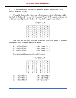 MATHEMATICS IN THE MODERN WORLD
2, 3, ..., n1. In order to have arithmetic make sense, we have the numbers “wrap
around" once they reach n.
If we pick the modulus 5, then our solutions are required to be in the set Z5 =
{0,1, 2, 3, 4}. We have 2+1=3 and 2+2=4 as usual. Then 2+3=5, which is not in our set,
so it wraps around giving 2+3=0. Then 2+4=6, which wraps around to be 1.
Z5 = {1,2,3,4,0}
+ 1 2 3 4 0
1 2 3 4 0 1
2 3 4 0 1 2
3 4 0 1 2 3
4 0 1 2 3 4
0 1 2 3 4 0
But how are we going to write again the illustration above in modular
arithmetic? Some examples are written below.
2 + 1 = 3(mod 5) = 3 3 + 4 = 7(mod 5) = 2
4 + 2 = 6(mod 5) = 1 4 + 4 = 8(mod 5) = 3
2 + 4 = 6(mod 5) = 1 0 + 0 = 0(mod 5) = 0
Now, this could be done also in multiplication.
Z5 = {1,2,3,4,0}
• 1 2 3 4 0
1 1 2 3 4 0
2 2 4 1 3 0
3 3 1 4 2 0
4 4 3 2 1 0
0 0 0 0 0 0
2 x 1 = 2(mod 2) = 2 3 x 4 = 12(mod 5) = 2
4 x 2 = 8(mod 5) = 3 4 x 4 = 16(mod 5) = 1
2 x 4 = 8(mod 5) = 3 0 x 0 = 0(mod 5) = 0
 