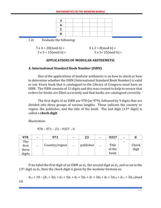 MATHEMATICS IN THE MODERN WORLD
141
3
4
5
0
1.4) Evaluate the following:
5 x 4 = 20(mod 6) = 4 x 2 = 8(mod 6) =
3 x 5 = 15(mod 6) = 5 x 5= 25(mod 6) =
APPLICATIONS OF MODULAR ARITHEMETIC
A. International Standard Book Number (ISBN)
One of the applications of modular arithmetic is on how to check or how
to determine whether the ISBN (International Standard Book Number) is valid
or not. Every book that is catalogued in the Library of Congress must have an
ISBN. The ISBN consists of 13 digits and this was created to help to ensure that
orders for books are filled accurately and that books are catalogued correctly.
The first digits of an ISBN are 978 (or 979), followed by 9 digits that are
divided into three groups of various lengths. These indicate the country or
region, the publisher, and the title of the book. The last digit (13th digit) is
called a check digit.
Illustration:
978 – 971 – 23 – 9357 – 0
978 - 971 - 23 - 9357 - 0
The
first
three
digits
- Country/region - publisher - Title
of the
book
-
Check
digit
If we label the first digit of an ISBN as d1, the second digit as d2, and so on to the
13th digit as d3, then the check digit is given by the modular formula as:
d13 = 10 – (d1 + 3d2 + d3 + 3d4 + d5 + 3d6 + d7 + 3d8 + d9 + 3d10 + d11 + 3d12)mod
10.
 