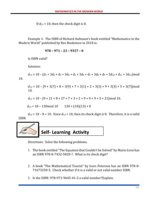 MATHEMATICS IN THE MODERN WORLD
142
If d13 = 10, then the check digit is 0.
Example 1: The ISBN of Richard Aufmann’s book entitled “Mathematics in the
Modern World” published by Rex Bookstore in 2018 is:
978 – 971 – 23 – 9357 – 0
Is ISBN valid?
Solution:
d13 = 10 – (d1 + 3d2 + d3 + 3d4 + d5 + 3d6 + d7 + 3d8 + d9 + 3d10 + d11 + 3d12)mod
10.
d13 = 10 – [9 + 3(7) + 8 + 3(9) + 7 + 3(1) + 2 + 3(3) + 9 + 3(3) + 5 + 3(7)]mod
10.
d13 = 10 – [9 + 21 + 8 + 27 + 7 + 3 + 2 + 9 + 9 + 9 + 5 + 21]mod 10.
d13 = 10 – 130mod 10 130 = (10)(13) + 0
d13 = 10 – 0 = 10. Since d13 = 10, then its check digit is 0. Therefore, it is a valid
ISBN.
Directions: Solve the following problems.
1. The book entitled “The Equation that Couldn’t be Solved” by Mario Livio has
an ISBN 978-0-7432-5820-?. What is its check digit?
2. A book “The Mathematical Tourist” by Ivars Peterson has an ISBN 978-0-
71673250-5. Check whether if it is a valid or not valid number ISBN.
3. Is the ISBN: 978-971-9645-41-2 a valid number?Explain.
Self- Learning Activity
 