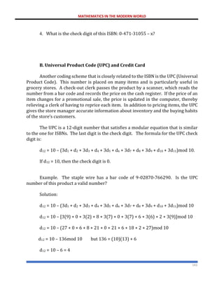 MATHEMATICS IN THE MODERN WORLD
143
4. What is the check digit of this ISBN: 0-471-31055 – x?
B. Universal Product Code (UPC) and Credit Card
Another coding scheme that is closely related to the ISBN is the UPC (Universal
Product Code). This number is placed on many items and is particularly useful in
grocery stores. A check-out clerk passes the product by a scanner, which reads the
number from a bar code and records the price on the cash register. If the price of an
item changes for a promotional sale, the price is updated in the computer, thereby
relieving a clerk of having to reprice each item. In addition to pricing items, the UPC
gives the store manager accurate information about inventory and the buying habits
of the store’s customers.
The UPC is a 12-digit number that satisfies a modular equation that is similar
to the one for ISBNs. The last digit is the check digit. The formula for the UPC check
digit is:
d12 = 10 – (3d1 + d2 + 3d3 + d4 + 3d5 + d6 + 3d7 + d8 + 3d9 + d10 + 3d11)mod 10.
If d12 = 10, then the check digit is 0.
Example. The staple wire has a bar code of 9-02870-766290. Is the UPC
number of this product a valid number?
Solution:
d12 = 10 – (3d1 + d2 + 3d3 + d4 + 3d5 + d6 + 3d7 + d8 + 3d9 + d10 + 3d11)mod 10
d12 = 10 – [3(9) + 0 + 3(2) + 8 + 3(7) + 0 + 3(7) + 6 + 3(6) + 2 + 3(9)]mod 10
d12 = 10 – (27 + 0 + 6 + 8 + 21 + 0 + 21 + 6 + 18 + 2 + 27)mod 10
d12 = 10 – 136mod 10 but 136 = (10)(13) + 6
d12 = 10 – 6 = 4
 