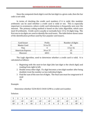 MATHEMATICS IN THE MODERN WORLD
144
Since the computed check digit is not the last digit in a given code, then the bar
code is not valid.
In terms of checking the credit card numbers if it is valid, this modular
arithmetic can be used whether a credit card is valid or not. This is especially
important in ecommerce, where credit card information is frequently sent over the
internet. The primary coding method is based on the Luhn Algorithm, which uses
mod 10 arithmetic. Credit card is usually or normally have 13 to 16 digits long. The
first one to six digits are used to identify the card issuer. The table below shows some
of the identification prefixes used by four popular card issuers.
Card Issuer Prefix Number of digits
Master Card 51 to 55 16
Visa 4 13 or 16
American Express 34 or 37 15
Discover 6011 16
The Lugh algorithm, used to determine whether a credit card is valid. It is
calculated as follows:
1. Beginning with the next-to-last digit (the last digit is the check digit) and
reading from right to left.
2. Double every other digit. If a digit becomes a two digit number after being
doubled, treat the number as two individual digits.
3. Find the sum of the new list of digits. The final sum must be congruent to 0
mod
10.
Example:
Determine whether 5234-8213-3410-1298 is a valid card number.
Solution:
5 2 3 4 8 2 1 3 3 4 1 0 1 2 9 8
x2 x2 x2 x2 x2 x2 x2 x2
10 2 6 4 16 2 2 3 6 4 2 0 2 2 18 8
 