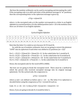 MATHEMATICS IN THE MODERN WORLD
147
But how the modular arithmetic can be used in encrypting and decrypting the code?
If the encrypting code is to shift each letter of the plaintext message in “m” positions,
then the corresponding letter in the ciphertext message is given by;
c (p + m)mod 26
where c is the encrypted code, p is the number corresponds to a letter in an English
alphabet in a normal position, m is the shifted position and n = 26 is the modulus since
there are 26 letters in an English alphabet.
Table
Cyclical English Alphabet
a b c d e F g h i j k l m n o p q r s t u v w x y z
1 2 3 4 5 6 7 8 9 10 11 12 13 14 15 16 17 18 19 20 21 22 23 24 25 0
-
25
-
24
-
23
-
22
-
21
-
20
-
19
-
18
-
17
-
16
-
15
-
14
-
13
-
12
-
11
-
10
-9 -8 -7 -6 -5 -4 -3 -2 -1
Note that the letter Z is coded as zero because 26 0 mod 26.
So, with the use of modular arithmetic, how are we going to convert the plaintext
“LOVE” into its ciphertext if each letter was shifted in 22 positions (m = 22)?
For L: c (12 + 22)mod 26 = 34mod 26 = 8. So the coded letter for L would be H.
For O: c (15 + 22)mod 26 = 37mod 26 = 11. So the coded letter for O would be K.
For V: c (22 + 22)mod 26 = 44mod 26 = 18. So the coded letter for V would be R.
For E: c (5 + 22)mod 26 = 27mod 26 = 1. So the coded letter for E would be A.
Hence, the encrypted code for the word LOVE is HKRA.
But how are we going to break the encrypted word. There must be a method by
which the person who received encrypted message into its original message
(plaintext). For the cyclical code, the congruence is;
p (c + n) mod 26
where p and c are defined as before and n = 26 – m. The letter H in ciphertext is
decoded below using the congruence p (c + n) mod 26 such as;
Code: H: n = 26 – 22 = 4, then p (8 + 4) mod 26 = 12mod 26 = 12
Hence, if you are going to decode H, it would be letter L.
 