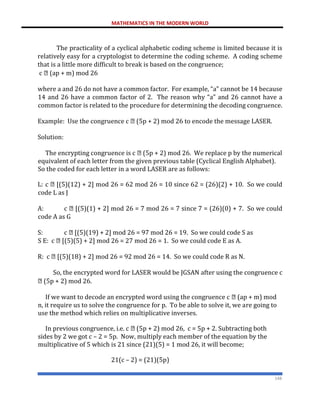MATHEMATICS IN THE MODERN WORLD
148
The practicality of a cyclical alphabetic coding scheme is limited because it is
relatively easy for a cryptologist to determine the coding scheme. A coding scheme
that is a little more difficult to break is based on the congruence;
c (ap + m) mod 26
where a and 26 do not have a common factor. For example, “a” cannot be 14 because
14 and 26 have a common factor of 2. The reason why “a” and 26 cannot have a
common factor is related to the procedure for determining the decoding congruence.
Example: Use the congruence c (5p + 2) mod 26 to encode the message LASER.
Solution:
The encrypting congruence is c (5p + 2) mod 26. We replace p by the numerical
equivalent of each letter from the given previous table (Cyclical English Alphabet).
So the coded for each letter in a word LASER are as follows:
L: c [(5)(12) + 2] mod 26 = 62 mod 26 = 10 since 62 = (26)(2) + 10. So we could
code L as J
A: c [(5)(1) + 2] mod 26 = 7 mod 26 = 7 since 7 = (26)(0) + 7. So we could
code A as G
S: c [(5)(19) + 2] mod 26 = 97 mod 26 = 19. So we could code S as
S E: c [(5)(5) + 2] mod 26 = 27 mod 26 = 1. So we could code E as A.
R: c [(5)(18) + 2] mod 26 = 92 mod 26 = 14. So we could code R as N.
So, the encrypted word for LASER would be JGSAN after using the congruence c
(5p + 2) mod 26.
If we want to decode an encrypted word using the congruence c (ap + m) mod
n, it require us to solve the congruence for p. To be able to solve it, we are going to
use the method which relies on multiplicative inverses.
In previous congruence, i.e. c (5p + 2) mod 26, c = 5p + 2. Subtracting both
sides by 2 we got c – 2 = 5p. Now, multiply each member of the equation by the
multiplicative of 5 which is 21 since (21)(5) = 1 mod 26, it will become;
21(c – 2) = (21)(5p)
 