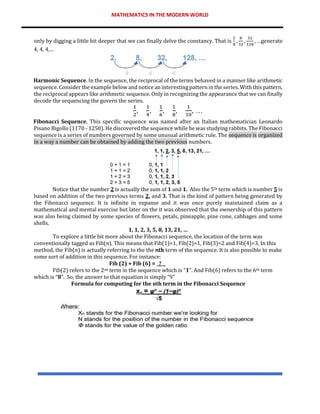 MATHEMATICS IN THE MODERN WORLD
only by digging a little bit deeper that we can finally delve the constancy. That is
2
8
,
8
32
,
32
128
, …generate
4, 4, 4,…
Harmonic Sequence. In the sequence, the reciprocal of the terms behaved in a manner like arithmetic
sequence. Consider the example below and notice an interesting pattern in the series. With this pattern,
the reciprocal appears like arithmetic sequence. Only in recognizing the appearance that we can finally
decode the sequencing the govern the series.
Fibonacci Sequence. This specific sequence was named after an Italian mathematician Leonardo
Pisano Bigollo (1170 - 1250). He discovered the sequence while he was studying rabbits. The Fibonacci
sequence is a series of numbers governed by some unusual arithmetic rule. The sequence is organized
in a way a number can be obtained by adding the two previous numbers.
Notice that the number 2 is actually the sum of 1 and 1. Also the 5th term which is number 5 is
based on addition of the two previous terms 2, and 3. That is the kind of pattern being generated by
the Fibonacci sequence. It is infinite in expanse and it was once purely maintained claim as a
mathematical and mental exercise but later on the it was observed that the ownership of this pattern
was also being claimed by some species of flowers, petals, pineapple, pine cone, cabbages and some
shells.
1, 1, 2, 3, 5, 8, 13, 21, …
To explore a little bit more about the Fibonacci sequence, the location of the term was
conventionally tagged as Fib(𝑛). This means that Fib(1)=1, Fib(2)=1, Fib(3)=2 and Fib(4)=3. In this
method, the Fib(𝑛) is actually referring to the the 𝑛th term of the sequence. It is also possible to make
some sort of addition in this sequence. For instance:
Fib (2) + Fib (6) = _?__
Fib(2) refers to the 2nd term in the sequence which is “1”. And Fib(6) refers to the 6th term
which is “8”. So, the answer to that equation is simply “9”
Formula for computing for the nth term in the Fibonacci Sequence
 