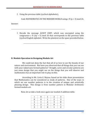 MATHEMATICS IN THE MODERN WORLD
150
2. Using the previous table (cyclical alphabetic),
Code MATHEMATICS IN THE MODERN WORLD using c (p + 3) mod 26.
Answer:
________________________________________________________________________
3. Decode the message ACXUT CXRT, which was encrypted using the
congruence c (3p + 5) mod 26 that corresponds to the previous table
(cyclical English alphabet. Write the plaintext on the space provided below.
_______________________________________________________
D. Modulo Operation in Designing Modulo Art
We could not deny the fact that all of us love to see the beauty of our
nature and environment. But have you observed that all things that you can see
with your naked eyes formed patterns? Straight, curve and circular patterns are
just some design that you might see on the things that you will observe and
mathematics has an important role to play on this.
According to Mr. Livin G. Rejuso, based on his slide share presentation
that Mathematics can be considered as study of patterns. One of the ways in
which we use number patterns is in the creation of unique and artistically
pleasing design. This design is from number pattern in Modular Arithmetic
formed modulo art.
Now, let us take a look once again our modulo 4 addition table.
+ 0 1 2 3
0 0 1 2 3
1 1 2 3 0
2 2 3 0 1
3 3 0 1 2
 