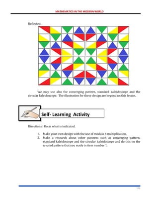 MATHEMATICS IN THE MODERN WORLD
153
Reflected:
We may use also the converging pattern, standard kaleidoscope and the
circular kaleidoscope. The illustration for these design are beyond on this lesson.
Directions: Do as what is indicated.
1. Make your own design with the use of modulo 4 multiplication.
2. Make a research about other patterns such as converging pattern,
standard kaleidoscope and the circular kaleidoscope and do this on the
created pattern that you made in item number 1.
Self- Learning Activity
 