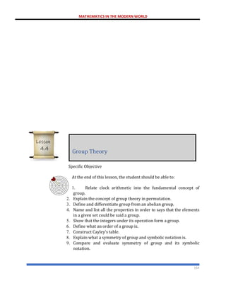 MATHEMATICS IN THE MODERN WORLD
154
Specific Objective
At the end of this lesson, the student should be able to:
1. Relate clock arithmetic into the fundamental concept of
group.
2. Explain the concept of group theory in permutation.
3. Define and differentiate group from an abelian group.
4. Name and list all the properties in order to says that the elements
in a given set could be said a group.
5. Show that the integers under its operation form a group.
6. Define what an order of a group is.
7. Construct Cayley’s table.
8. Explain what a symmetry of group and symbolic notation is.
9. Compare and evaluate symmetry of group and its symbolic
notation.
Group Theory
Lesson
4.4
 