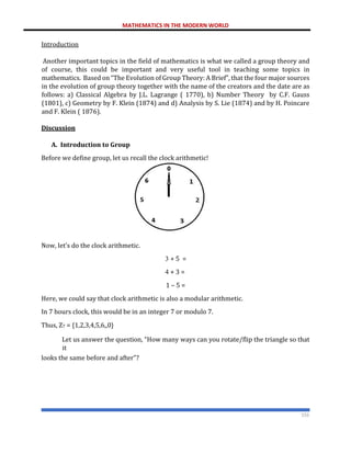 MATHEMATICS IN THE MODERN WORLD
155
Introduction
Another important topics in the field of mathematics is what we called a group theory and
of course, this could be important and very useful tool in teaching some topics in
mathematics. Based on “The Evolution of Group Theory: A Brief”, that the four major sources
in the evolution of group theory together with the name of the creators and the date are as
follows: a) Classical Algebra by J.L. Lagrange ( 1770), b) Number Theory by C.F. Gauss
(1801), c) Geometry by F. Klein (1874) and d) Analysis by S. Lie (1874) and by H. Poincare
and F. Klein ( 1876).
Discussion
A. Introduction to Group
Before we define group, let us recall the clock arithmetic!
Now, let’s do the clock arithmetic.
3 + 5 =
4 + 3 =
1 – 5 =
Here, we could say that clock arithmetic is also a modular arithmetic.
In 7 hours clock, this would be in an integer 7 or modulo 7.
Thus, Z7 = {1,2,3,4,5,6,,0}
Let us answer the question, “How many ways can you rotate/flip the triangle so that
it
looks the same before and after”?
 