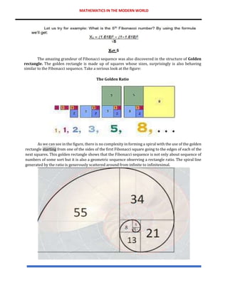 MATHEMATICS IN THE MODERN WORLD
The amazing grandeur of Fibonacci sequence was also discovered in the structure of Golden
rectangle. The golden rectangle is made up of squares whose sizes, surprisingly is also behaving
similar to the Fibonacci sequence. Take a serious look at the figure:
The Golden Ratio
As we can see in the figure, there is no complexity in forming a spiral with the use of the golden
rectangle starting from one of the sides of the first Fibonacci square going to the edges of each of the
next squares. This golden rectangle shows that the Fibonacci sequence is not only about sequence of
numbers of some sort but it is also a geometric sequence observing a rectangle ratio. The spiral line
generated by the ratio is generously scattered around from infinite to infinitesimal.
 
