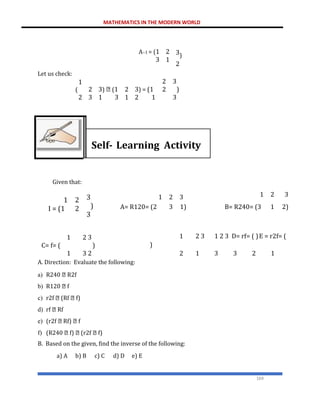 MATHEMATICS IN THE MODERN WORLD
169
Let us check:
A−1 = (1
3
2
1
3)
2
1
(
2
2
3
3) (1
1 3
2
1
3) = (1
2 1
2
2
3
)
3
Self- Learning Activity
Given that:
1 2
I = (1 2
1 2
C= f= (
1 3
3
)
3
3
)
2
1 2 3 1 2 3
A= R120= (2 3 1) B= R240= (3 1 2)
1 2 3 1 2 3 D= rf= ( )E = r2f= (
)
2 1 3 3 2 1
A. Direction: Evaluate the following:
a) R240 R2f
b) R120 f
c) r2f (Rf f)
d) rf Rf
e) (r2f Rf) f
f) (R240 f) (r2f f)
B. Based on the given, find the inverse of the following:
a) A b) B c) C d) D e) E
 