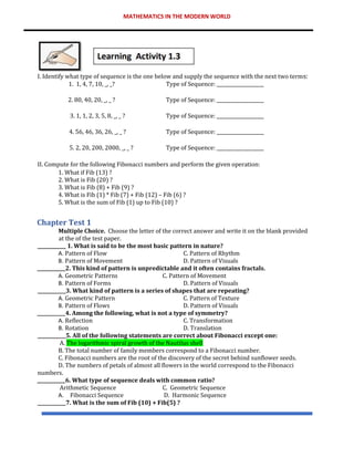 MATHEMATICS IN THE MODERN WORLD
I. Identify what type of sequence is the one below and supply the sequence with the next two terms:
1. 1, 4, 7, 10, _, _? Type of Sequence: ____________________
2. 80, 40, 20, _, _ ? Type of Sequence: ____________________
3. 1, 1, 2, 3, 5, 8, _, _ ? Type of Sequence: ____________________
4. 56, 46, 36, 26, _, _ ? Type of Sequence: ____________________
5. 2, 20, 200, 2000, _, _ ? Type of Sequence: ____________________
II. Compute for the following Fibonacci numbers and perform the given operation:
1. What if Fib (13) ?
2. What is Fib (20) ?
3. What is Fib (8) + Fib (9) ?
4. What is Fib (1) * Fib (7) + Fib (12) – Fib (6) ?
5. What is the sum of Fib (1) up to Fib (10) ?
Chapter Test 1
Multiple Choice. Choose the letter of the correct answer and write it on the blank provided
at the of the test paper.
____________ 1. What is said to be the most basic pattern in nature?
A. Pattern of Flow C. Pattern of Rhythm
B. Pattern of Movement D. Pattern of Visuals
____________2. This kind of pattern is unpredictable and it often contains fractals.
A. Geometric Patterns C. Pattern of Movement
B. Pattern of Forms D. Pattern of Visuals
____________3. What kind of pattern is a series of shapes that are repeating?
A. Geometric Pattern C. Pattern of Texture
B. Pattern of Flows D. Pattern of Visuals
____________4. Among the following, what is not a type of symmetry?
A. Reflection C. Transformation
B. Rotation D. Translation
____________5. All of the following statements are correct about Fibonacci except one:
A. The logarithmic spiral growth of the Nautilus shell
B. The total number of family members correspond to a Fibonacci number.
C. Fibonacci numbers are the root of the discovery of the secret behind sunflower seeds.
D. The numbers of petals of almost all flowers in the world correspond to the Fibonacci
numbers.
____________6. What type of sequence deals with common ratio?
Arithmetic Sequence C. Geometric Sequence
A. Fibonacci Sequence D. Harmonic Sequence
____________7. What is the sum of Fib (10) + Fib(5) ?
 