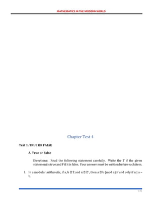 MATHEMATICS IN THE MODERN WORLD
170
Chapter Test 4
Test 1. TRUE OR FALSE
A. True or False
Directions: Read the following statement carefully. Write the T if the given
statement is true and F if it is false. Your answer must be written before each item.
1. In a modular arithmetic, if a, b Z and n Z+, then a b (mod n) if and only if n | a –
b.
 