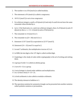 MATHEMATICS IN THE MODERN WORLD
171
2. The number n in a b (mod n) is called modulus.
3. The statement a b (mod n) is called a congruence.
4. 18 12 (mod 3) is not a true congruence.
5. For arbitrary integers a and b, a b(mod n) if and only if a and b do not have the same
remainder when divided by n.
6. Let n > 0 be fixed and a, b, c and d are arbitrary integers, then, if a b(mod n) and c
d(mod n), then a + c = b + d (mod n) and ac bd (mod n).
7. The remainder in 14 (mod 3) is 3.
8. The remainder in (23 + 38) mod 12 is 2.
9. Statement 12 7 (mod 5) is equivalent to 22 7 (mod 5).
10. Statement (14 – 21) mod 5 is equal to 2.
11. In mod 7 arithmetic, the multiplicative inverse of 2 is 4.
12. In ISBN, the last digit or the 13th digit is called verified digit.
13. Cryptology is the study of codes while cryptography is the art of writing and solving
them.
14. A group of order 1 is called an abelian group.
15. A set of G = Z5 is a group.
16. A set of integer is closed under addition and multiplication.
17. In a 12-hour clock, 8 + 13 = 21.
18. A clock arithmetic is also called as modular arithmetic.
19. The identity element of addition is 1.
20. The operation notation for symmetry triangle can be presented into another notation
called symbolic notation or permutation.
 