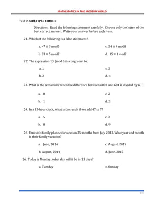 MATHEMATICS IN THE MODERN WORLD
172
Test 2. MULTIPLE CHOICE
Directions: Read the following statement carefully. Choose only the letter of the
best correct answer. Write your answer before each item.
21. Which of the following is a false statement?
a. −7 ≡ 3 mod5 c. 34 ≡ 4 mod8
b. 33 ≡ 5 mod7
22. The expression 13 (mod 6) is congruent to:
d. 15 ≡ 1 mod7
a. 1 c. 3
b. 2 d. 4
23. What is the remainder when the difference between 6002 and 601 is divided by 6.
a. 0 c. 2
b. 1 d. 3
24. In a 15-hour clock, what is the result if we add 47 to 7?
a. 5 c. 7
b. 8 d. 9
25. Ernesto’s family planned a vacation 25 months from July 2012. What year and month
is their family vacation?
a. June, 2014 c. August, 2015
b. August, 2014
26. Today is Monday; what day will it be in 13 days?
d. June, 2015
a. Tuesday c. Sunday
 