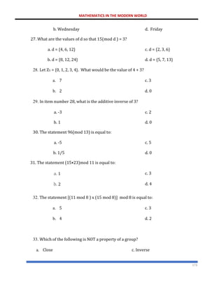 MATHEMATICS IN THE MODERN WORLD
173
b. Wednesday
27. What are the values of d so that 15(mod d ) = 3?
d. Friday
a. d = {4, 6, 12} c. d = {2, 3, 6}
b. d = {8, 12, 24} d. d = {5, 7, 13}
28. Let Z5 = {0, 1, 2, 3, 4}. What would be the value of 4 + 3?
a. 7 c. 3
b. 2 d. 0
29. In item number 28, what is the additive inverse of 3?
a. -3 c. 2
b. 1
30. The statement 96(mod 13) is equal to:
d. 0
a. -5 c. 5
b. 1/5
31. The statement (15•23)mod 11 is equal to:
d. 0
a. 1 c. 3
b. 2 d. 4
32. The statement [(11 mod 8 ) x (15 mod 8)] mod 8 is equal to:
a. 5 c. 3
b. 4 d. 2
33. Which of the following is NOT a property of a group?
a. Close c. Inverse
 