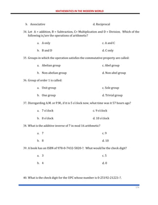 MATHEMATICS IN THE MODERN WORLD
174
b. Associative d. Reciprocal
34. Let A = addition, B = Subtraction, C= Multiplication and D = Division. Which of the
following is/are the operations of arithmetic?
a. A only c. A and C
b. B and D d. C only
35. Groups in which the operation satisfies the commutative property are called:
a. Abelian group c. Abel group
b. Non-abelian group d. Non-abel group
36. Group of order 1 is called:
a. Unit group c. Sole group
b. One group d. Trivial group
37. Disregarding A.M. or P.M., if it is 5 o’clock now, what time was it 57 hours ago?
a. 7 o’clock c. 9 o’clock
b. 8 o’clock d. 10 o’clock
38. What is the additive inverse of 7 in mod 16 arithmetic?
a. 7 c. 9
b. 8 d. 10
39. A book has an ISBN of 978-0-7432-5820-?. What would be the check digit?
a. 3 c. 5
b. 4 d. 0
40. What is the check digit for the UPC whose number is 0-25192-21221-?.
 
