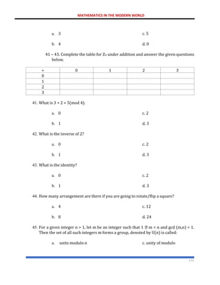 MATHEMATICS IN THE MODERN WORLD
175
a. 3 c. 5
b. 4 d. 0
41 – 43. Complete the table for Z4 under addition and answer the given questions
below.
+ 0 1 2 3
0
1
2
3
41. What is 3 + 2 = 5(mod 4).
a. 0 c. 2
b. 1 d. 3
42. What is the inverse of 2?
a. 0 c. 2
b. 1 d. 3
43. What is the identity?
a. 0 c. 2
b. 1 d. 3
44. How many arrangement are there if you are going to rotate/flip a square?
a. 4 c. 12
b. 8 d. 24
45. For a given integer n > 1, let m be an integer such that 1 m < n and gcd (m,n) = 1.
Then the set of all such integers m forms a group, denoted by U(n) is called:
a. units modulo n c. unity of modulo
 